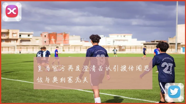 皇马官方再度澄清否认引援传闻恩佐与奥利塞无关