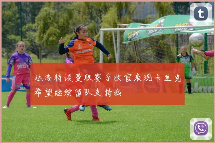 达洛特谈曼联赛季收官表现卡里克希望继续留队支持我