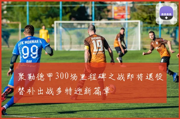 聚勒德甲300场里程碑之战即将退役替补出战多特迎新篇章
