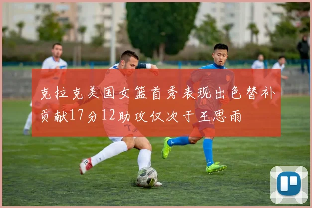 克拉克美国女篮首秀表现出色替补贡献17分12助攻仅次于王思雨