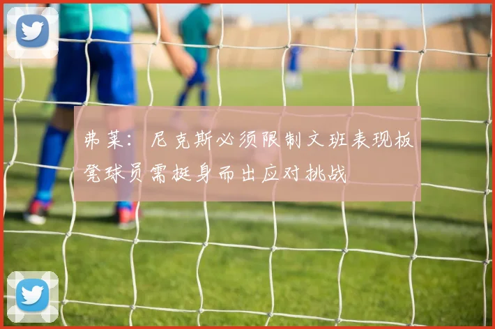 弗莱：尼克斯必须限制文班表现板凳球员需挺身而出应对挑战