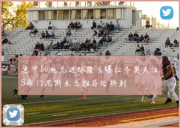 意甲16轮无进球隆戈曝拉齐奥关注S希门尼斯米兰推荐给热刺