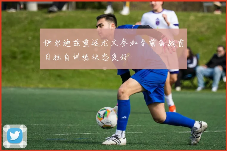 伊尔迪兹重返尤文参加季前备战首日独自训练状态良好