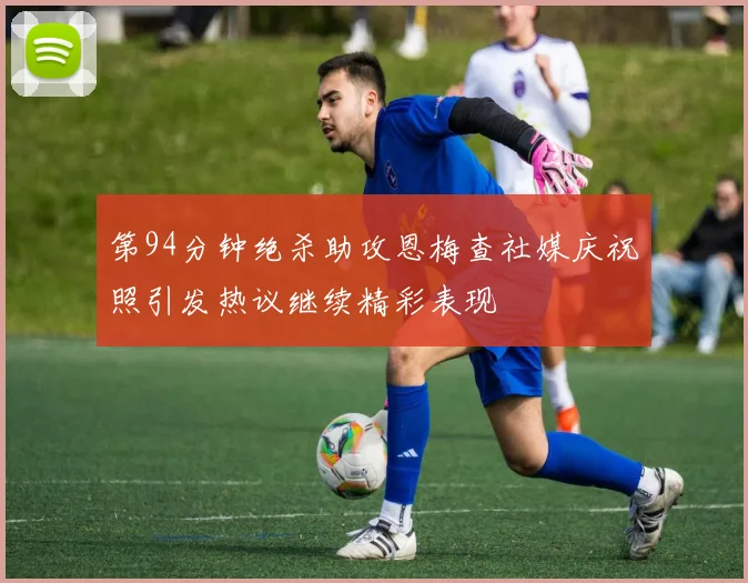 第94分钟绝杀助攻恩梅查社媒庆祝照引发热议继续精彩表现