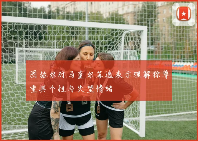 图赫尔对马奎尔落选表示理解称尊重其个性与失望情绪