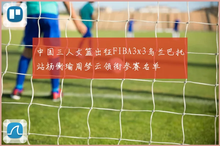 中国三人女篮出征FIBA3x3乌兰巴托站杨衡瑜周梦云领衔参赛名单