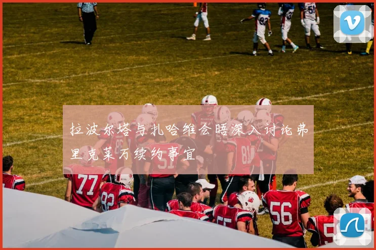 拉波尔塔与扎哈维会晤深入讨论弗里克莱万续约事宜