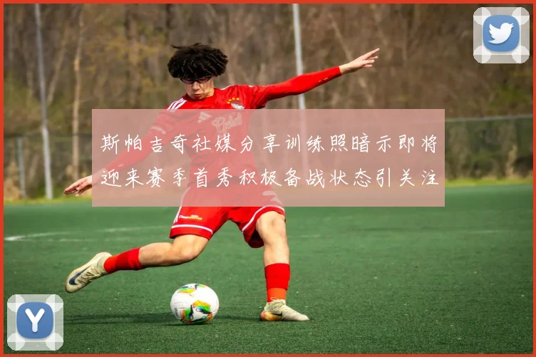 斯帕吉奇社媒分享训练照暗示即将迎来赛季首秀积极备战状态引关注
