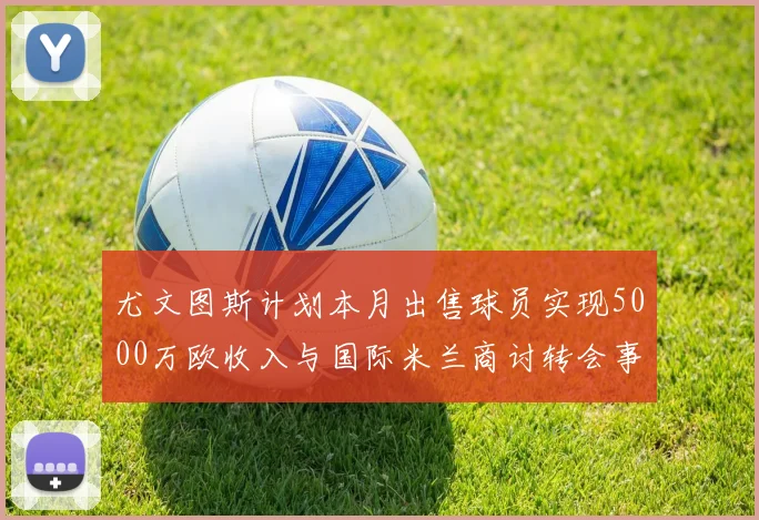 尤文图斯计划本月出售球员实现5000万欧收入与国际米兰商讨转会事宜