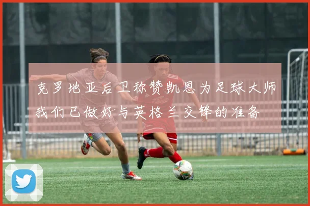 克罗地亚后卫称赞凯恩为足球大师我们已做好与英格兰交锋的准备