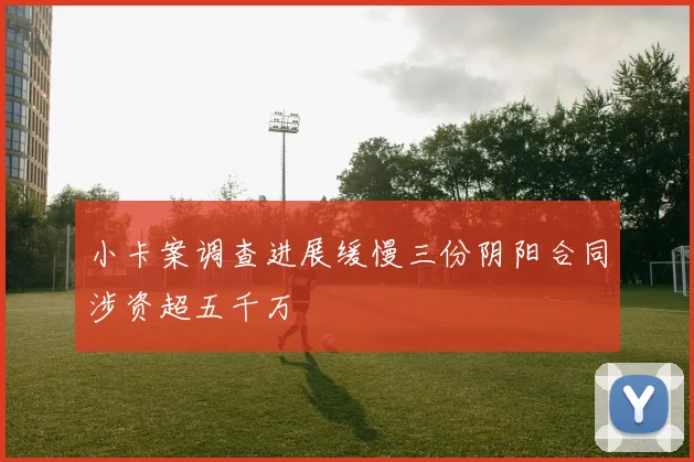小卡案调查进展缓慢三份阴阳合同涉资超五千万