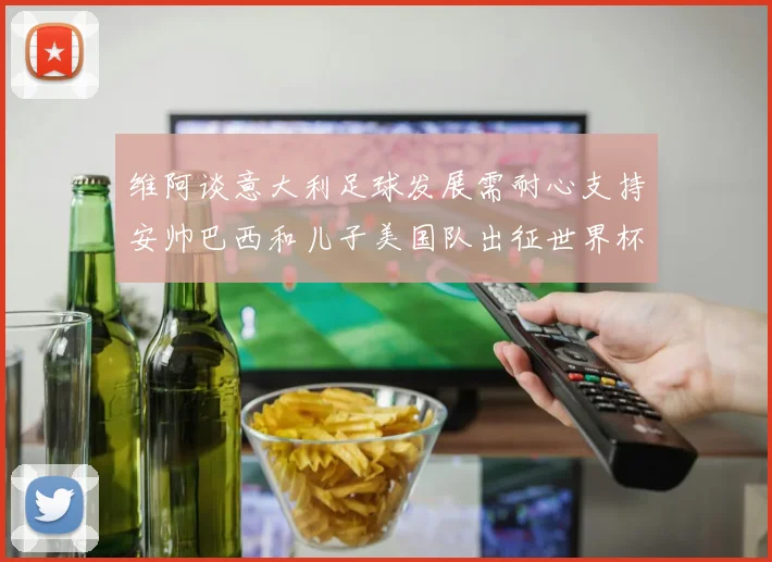 维阿谈意大利足球发展需耐心支持安帅巴西和儿子美国队出征世界杯