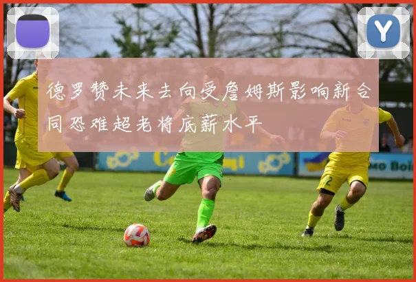 德罗赞未来去向受詹姆斯影响新合同恐难超老将底薪水平