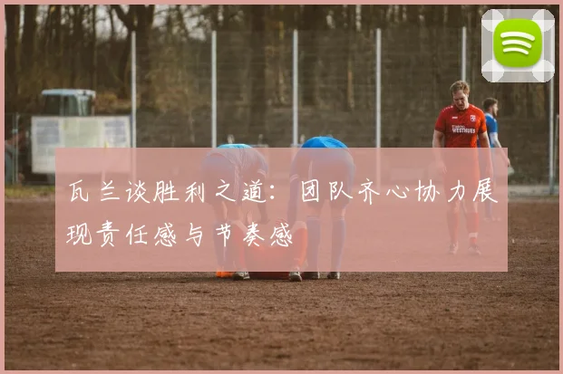 瓦兰谈胜利之道：团队齐心协力展现责任感与节奏感