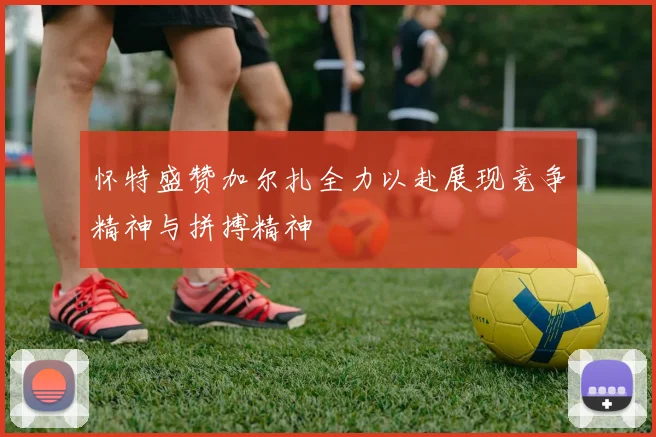 怀特盛赞加尔扎全力以赴展现竞争精神与拼搏精神