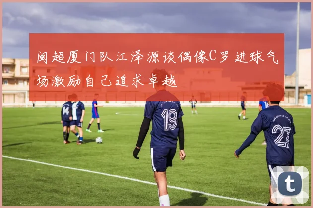 闽超厦门队江泽源谈偶像C罗进球气场激励自己追求卓越
