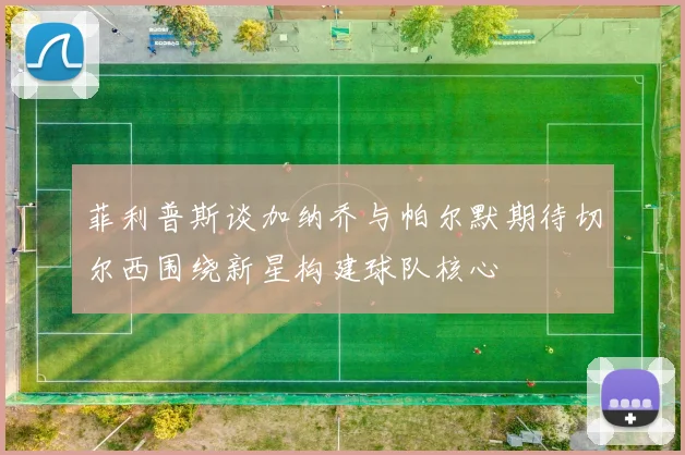 菲利普斯谈加纳乔与帕尔默期待切尔西围绕新星构建球队核心