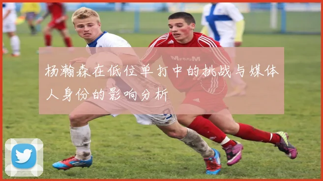 杨瀚森在低位单打中的挑战与媒体人身份的影响分析