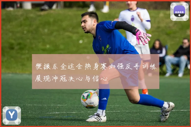 樊振东全运会热身赛加强反手训练展现冲冠决心与信心