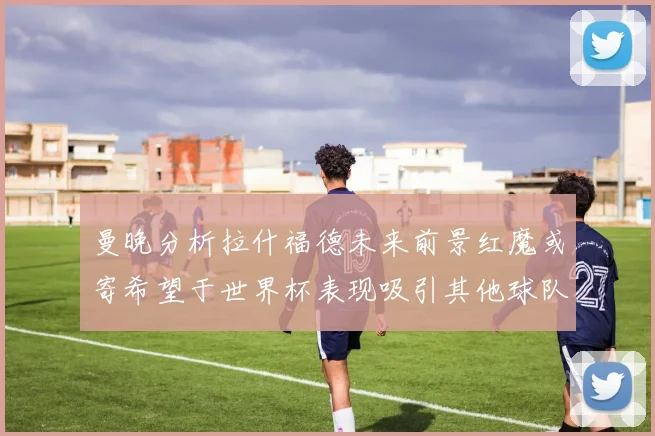 曼晚分析拉什福德未来前景红魔或寄希望于世界杯表现吸引其他球队