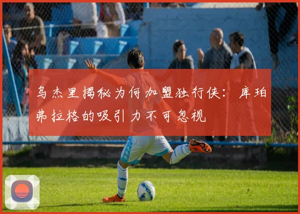 乌杰里揭秘为何加盟独行侠：库珀弗拉格的吸引力不可忽视