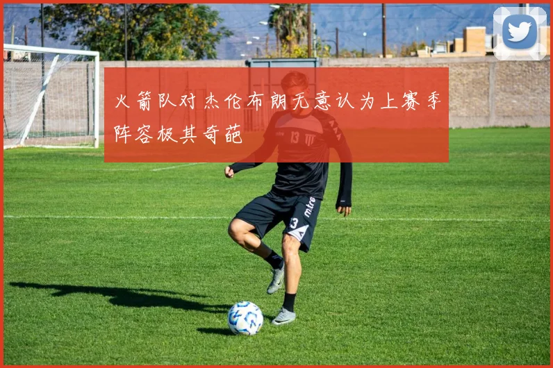 火箭队对杰伦布朗无意认为上赛季阵容极其奇葩