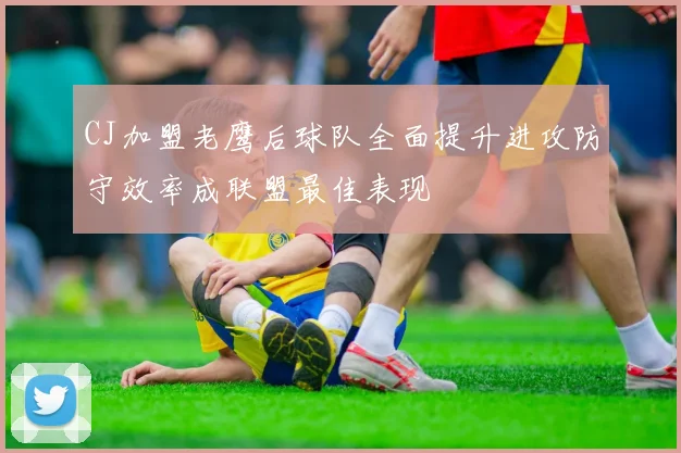 CJ加盟老鹰后球队全面提升进攻防守效率成联盟最佳表现