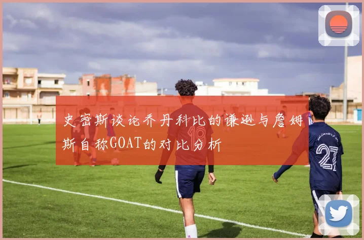 史密斯谈论乔丹科比的谦逊与詹姆斯自称GOAT的对比分析