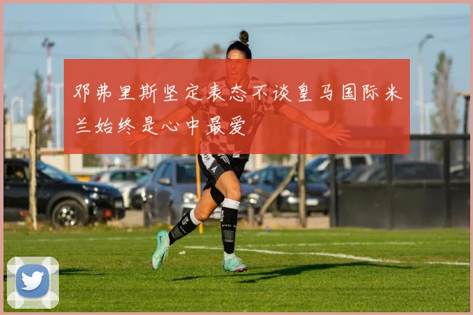 邓弗里斯坚定表态不谈皇马国际米兰始终是心中最爱
