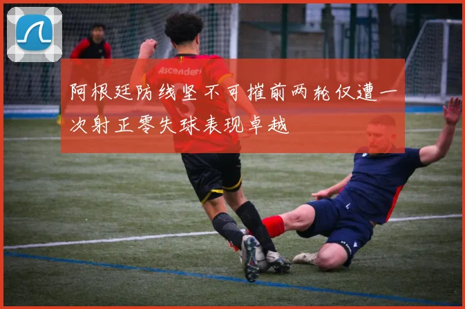 阿根廷防线坚不可摧前两轮仅遭一次射正零失球表现卓越