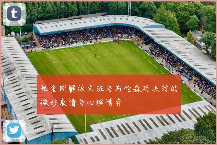 帕金斯解读文班与布伦森对决时的微妙表情与心理博弈